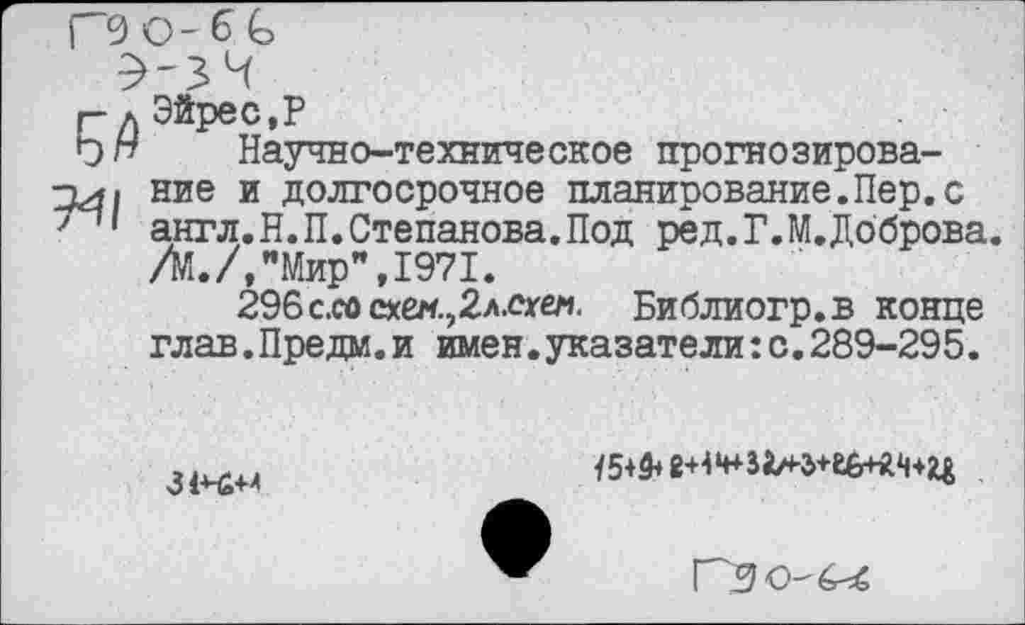 ﻿глЭйрес,Р
Ьп Научно-техническое прогнозирова-□л/ ние и долгосрочное планирование.Пер.с англ.Н.П.Степанова.Под ред.Г.М.Доброва. /М./,"Мир",1971.
296с.сосхен.,2л.^ел. Библиогр.в конце глав.Предм.и имен.указатели:с.289-295.
3 !+■£+■+
15+3+